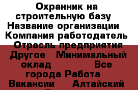 Охранник на строительную базу › Название организации ­ Компания-работодатель › Отрасль предприятия ­ Другое › Минимальный оклад ­ 26 000 - Все города Работа » Вакансии   . Алтайский край,Белокуриха г.